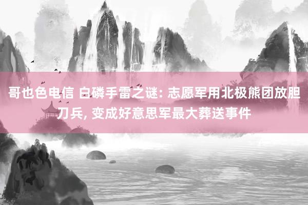 哥也色电信 白磷手雷之谜: 志愿军用北极熊团放胆刀兵, 变成好意思军最大葬送事件