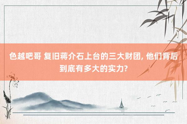 色越吧哥 复旧蒋介石上台的三大财团, 他们背后到底有多大的实力?