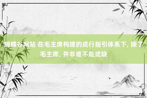 蝴蝶谷网站 在毛主席构建的戎行指引体系下, 除了毛主席, 并非谁不能或缺