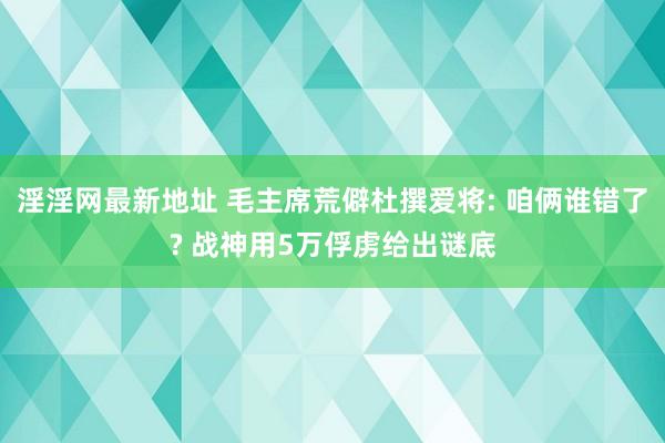 淫淫网最新地址 毛主席荒僻杜撰爱将: 咱俩谁错了? 战神用5万俘虏给出谜底
