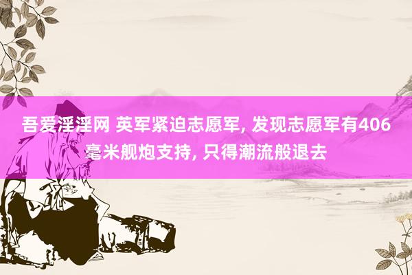 吾爱淫淫网 英军紧迫志愿军, 发现志愿军有406毫米舰炮支持, 只得潮流般退去