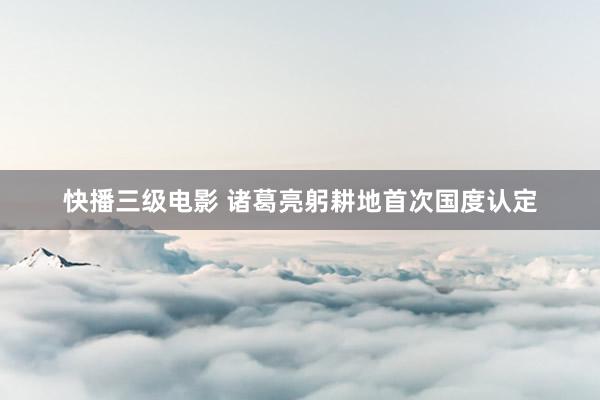 快播三级电影 诸葛亮躬耕地首次国度认定