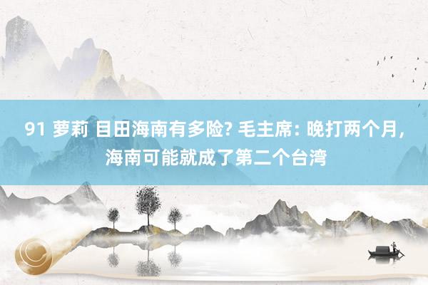 91 萝莉 目田海南有多险? 毛主席: 晚打两个月, 海南可能就成了第二个台湾