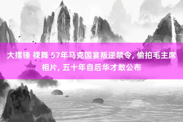 大摆锤 裸舞 57年马克国宴叛逆禁令, 偷拍毛主席相片, 五十年自后华才敢公布