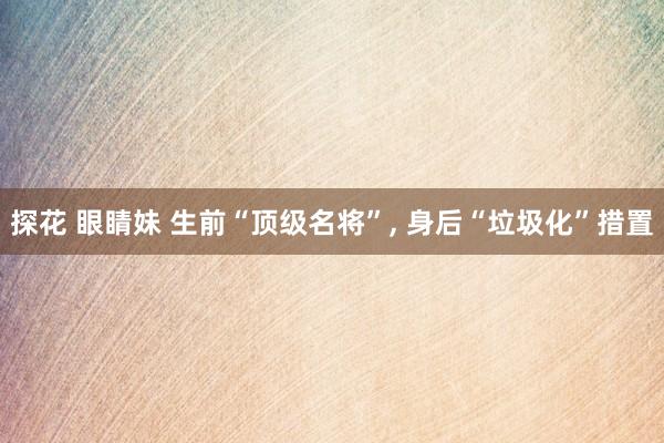 探花 眼睛妹 生前“顶级名将”, 身后“垃圾化”措置