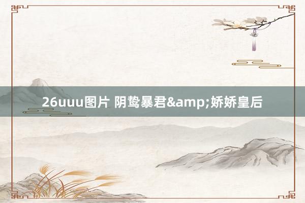26uuu图片 阴鸷暴君&娇娇皇后