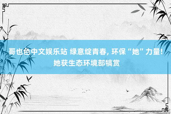 哥也色中文娱乐站 绿意绽青春, 环保“她”力量! 她获生态环境部犒赏