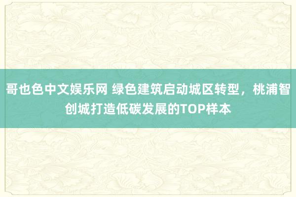 哥也色中文娱乐网 绿色建筑启动城区转型，桃浦智创城打造低碳发展的TOP样本