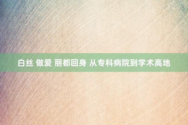 白丝 做爱 丽都回身 从专科病院到学术高地