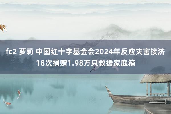 fc2 萝莉 中国红十字基金会2024年反应灾害接济18次捐赠1.98万只救援家庭箱