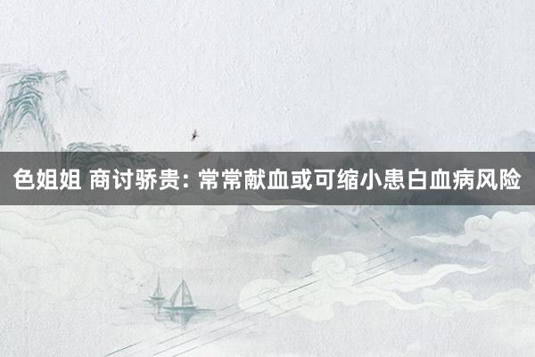 色姐姐 商讨骄贵: 常常献血或可缩小患白血病风险