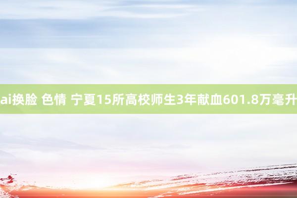 ai换脸 色情 宁夏15所高校师生3年献血601.8万毫升