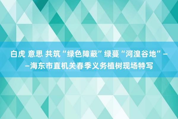 白虎 意思 共筑“绿色障蔽”绿蔓“河湟谷地”——海东市直机关春季义务植树现场特写