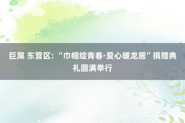 巨屌 东营区: “巾帼绽青春·爱心暖龙居”捐赠典礼圆满举行