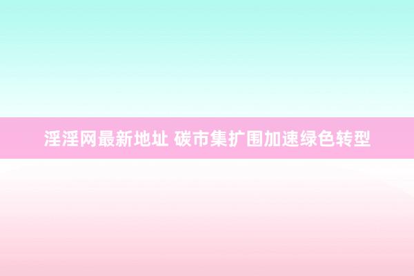 淫淫网最新地址 碳市集扩围加速绿色转型