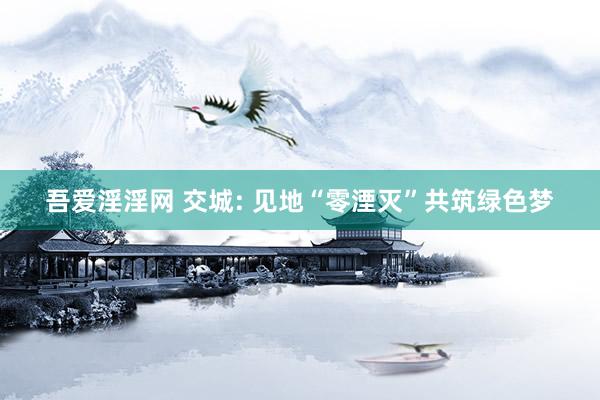 吾爱淫淫网 交城: 见地“零湮灭”共筑绿色梦