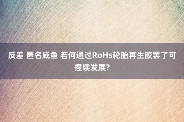 反差 匿名咸鱼 若何通过RoHs轮胎再生胶罢了可捏续发展?