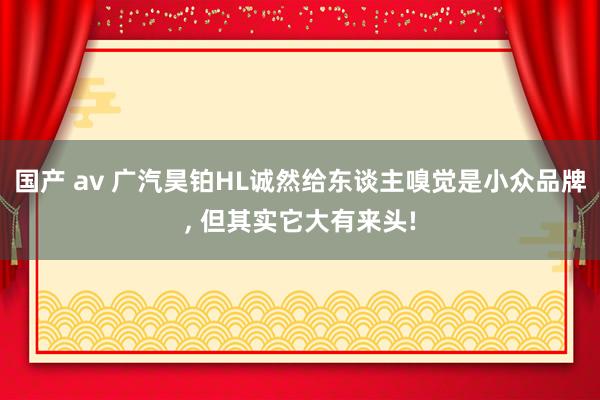 国产 av 广汽昊铂HL诚然给东谈主嗅觉是小众品牌, 但其实它大有来头!