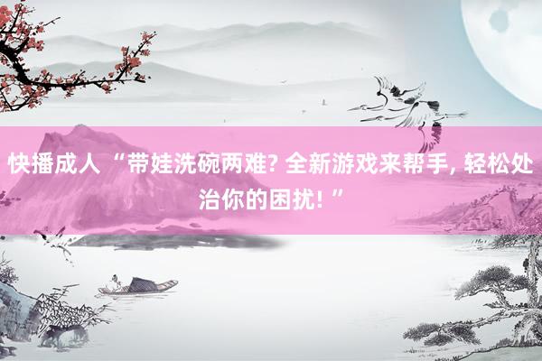 快播成人 “带娃洗碗两难? 全新游戏来帮手, 轻松处治你的困扰! ”