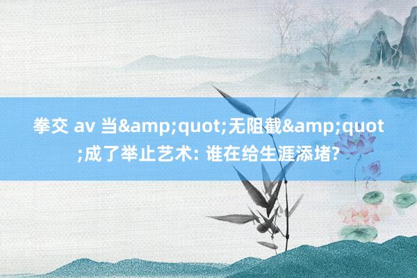 拳交 av 当&quot;无阻截&quot;成了举止艺术: 谁在给生涯添堵?