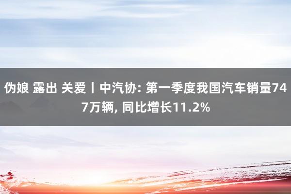 伪娘 露出 关爱丨中汽协: 第一季度我国汽车销量747万辆, 同比增长11.2%