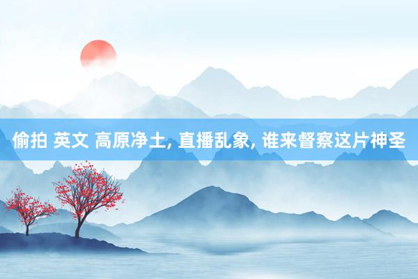 偷拍 英文 高原净土, 直播乱象, 谁来督察这片神圣