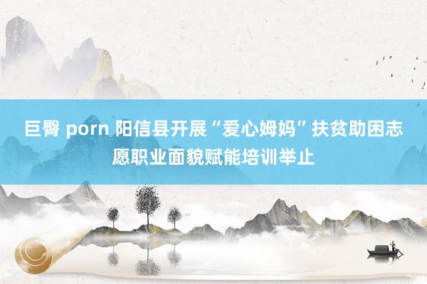 巨臀 porn 阳信县开展“爱心姆妈”扶贫助困志愿职业面貌赋能培训举止