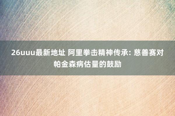 26uuu最新地址 阿里拳击精神传承: 慈善赛对帕金森病估量的鼓励