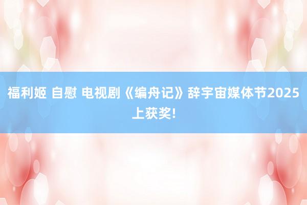 福利姬 自慰 电视剧《编舟记》辞宇宙媒体节2025上获奖!
