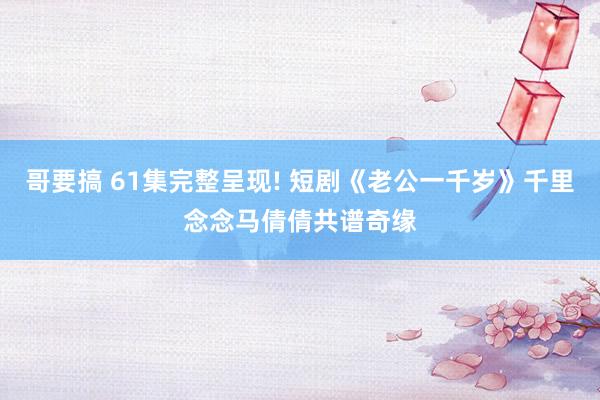 哥要搞 61集完整呈现! 短剧《老公一千岁》千里念念马倩倩共谱奇缘