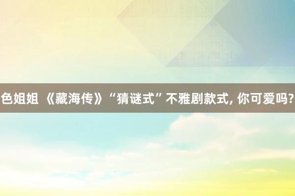 色姐姐 《藏海传》“猜谜式”不雅剧款式, 你可爱吗?