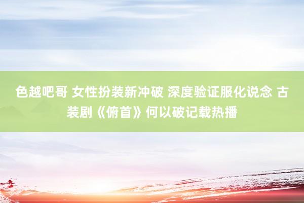 色越吧哥 女性扮装新冲破 深度验证服化说念 古装剧《俯首》何以破记载热播