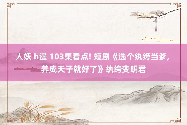 人妖 h漫 103集看点! 短剧《选个纨绔当爹, 养成天子就好了》纨绔变明君