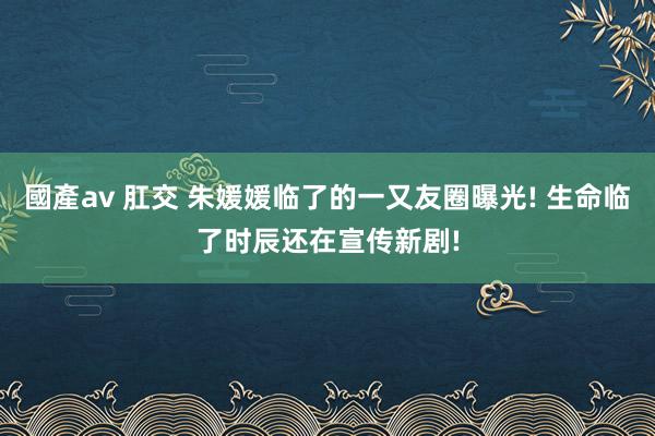 國產av 肛交 朱媛媛临了的一又友圈曝光! 生命临了时辰还在宣传新剧!