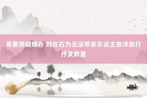 哥要搞蝴蝶谷 刘在石为无法带家东谈主放洋旅行抒发歉意