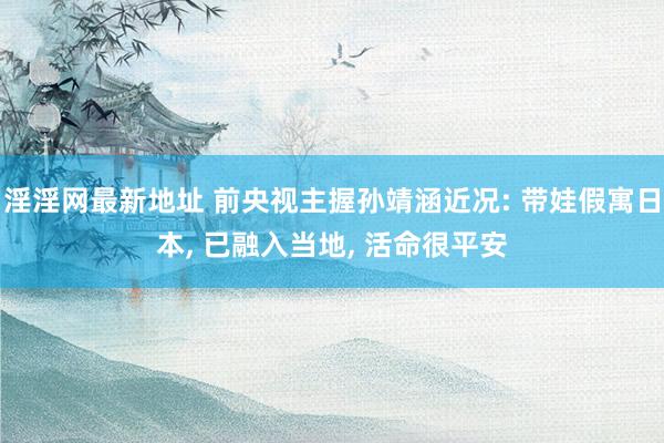 淫淫网最新地址 前央视主握孙靖涵近况: 带娃假寓日本, 已融入当地, 活命很平安