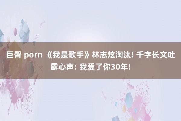 巨臀 porn 《我是歌手》林志炫淘汰! 千字长文吐露心声: 我爱了你30年!