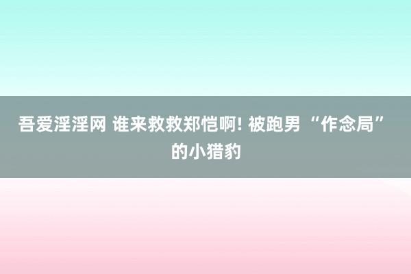 吾爱淫淫网 谁来救救郑恺啊! 被跑男 “作念局” 的小猎豹
