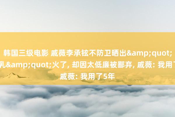 韩国三级电影 戚薇李承铉不防卫晒出&quot;体魄乳&quot;火了, 却因太低廉被鄙弃, 戚薇: 我用了5年