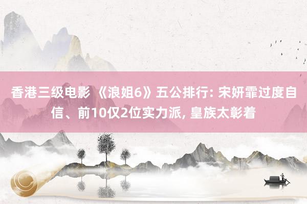 香港三级电影 《浪姐6》五公排行: 宋妍霏过度自信、前10仅2位实力派, 皇族太彰着