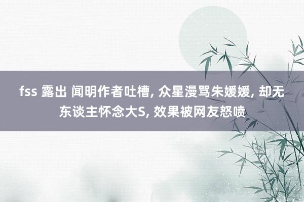 fss 露出 闻明作者吐槽, 众星漫骂朱媛媛, 却无东谈主怀念大S, 效果被网友怒喷