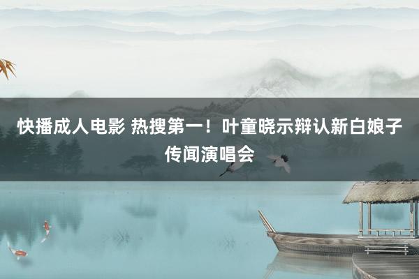 快播成人电影 热搜第一！叶童晓示辩认新白娘子传闻演唱会