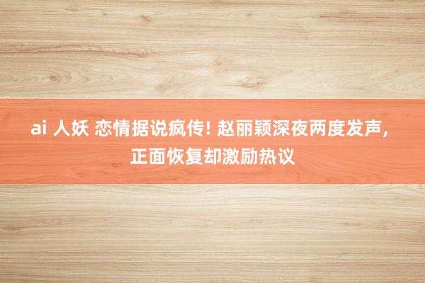 ai 人妖 恋情据说疯传! 赵丽颖深夜两度发声, 正面恢复却激励热议