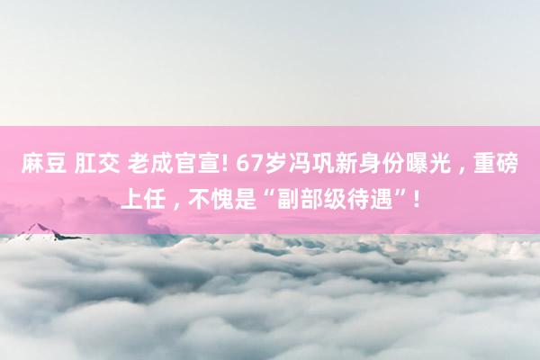 麻豆 肛交 老成官宣! 67岁冯巩新身份曝光 , 重磅上任 , 不愧是“副部级待遇”!