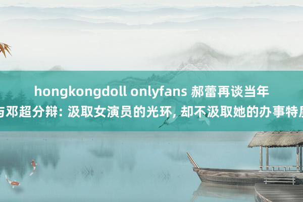 hongkongdoll onlyfans 郝蕾再谈当年与邓超分辩: 汲取女演员的光环, 却不汲取她的办事特质
