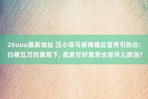26uuu最新地址 汪小菲马筱梅婚后首秀引热议: 白裙五万的景观下, 是真甘好意思也曾吊儿郎当?