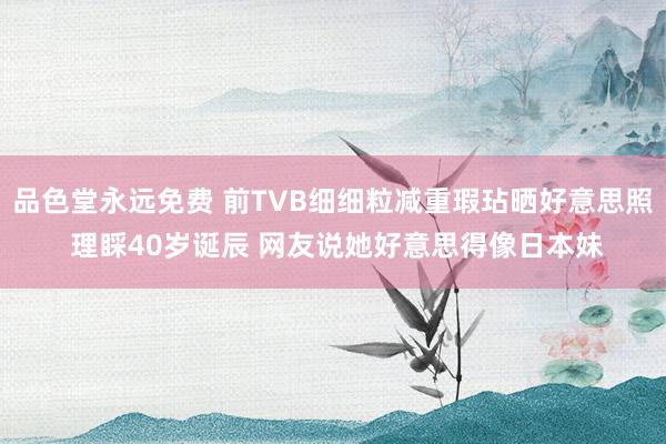 品色堂永远免费 前TVB细细粒减重瑕玷晒好意思照 理睬40岁诞辰 网友说她好意思得像日本妹