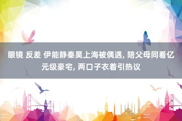 眼镜 反差 伊能静秦昊上海被偶遇, 陪父母同看亿元级豪宅, 两口子衣着引热议