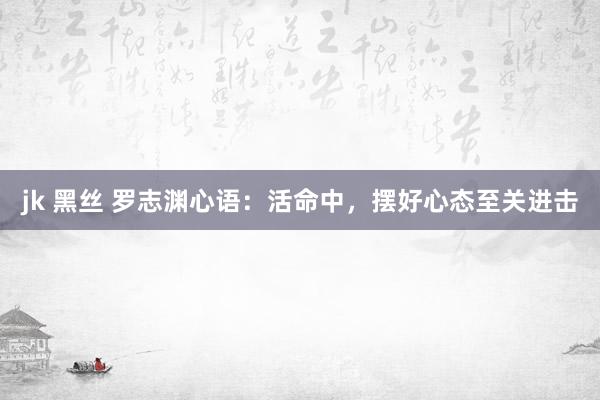 jk 黑丝 罗志渊心语：活命中，摆好心态至关进击
