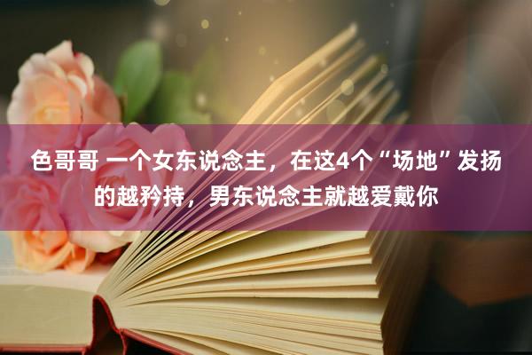 色哥哥 一个女东说念主，在这4个“场地”发扬的越矜持，男东说念主就越爱戴你